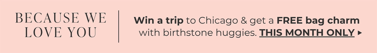 BECAUSE WE LOVE YOU | Win a trip to Chicago & get a FREE bag charm with birthstone huggies. | THIS MONTH ONLY ->