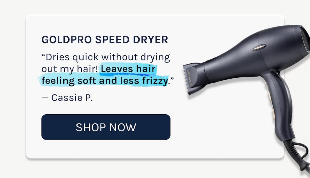 GoldPro Speed Dryer  “Dries quick without drying out my hair! Leaves hair feeling soft and less frizzy.”  — Cassie P.
