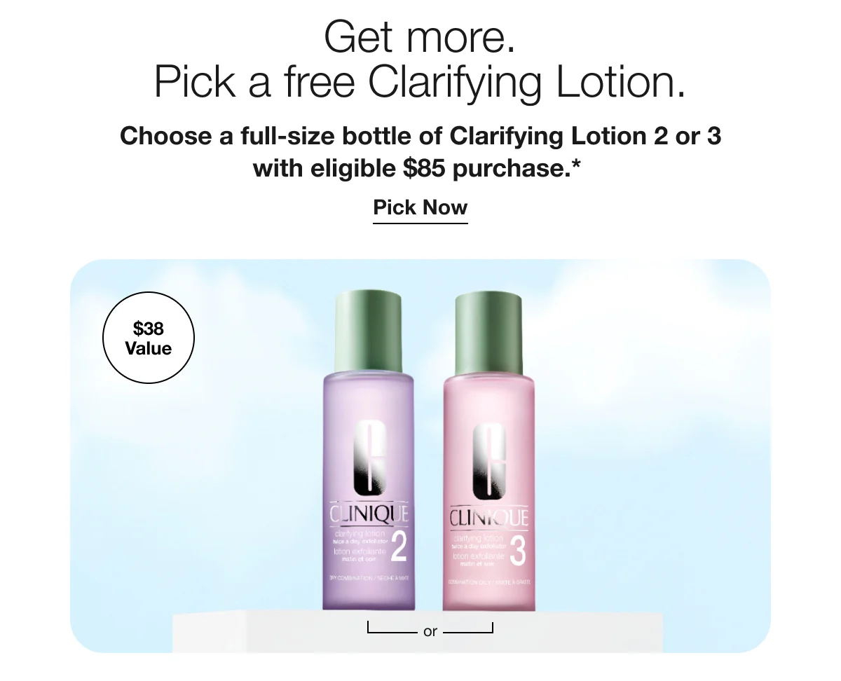 Get more. Pick a free Clarifying Lotion. | Choose a full-size bottle of Clarifying Lotion 2 or 3 with eligible $85 purchase.* | $38 Value | Pick Now | or