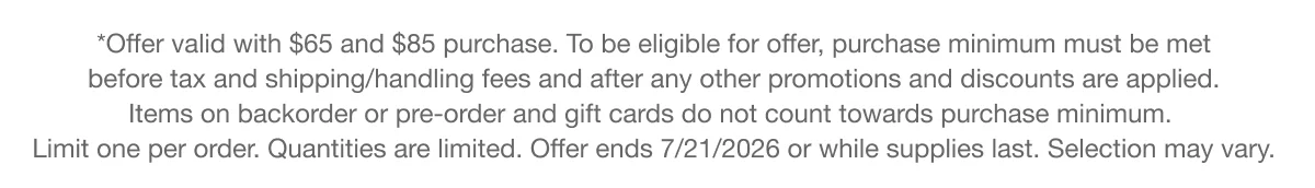 *Offer valid with $65 and $85 purchase. To be eligible for offer, purchase minimum must be met before tax and shipping/handling fees and after any other promotions and discounts are applied. Items on backorder or pre-order and gift cards do not count towards purchase minimum. Limit one per order. Quantities are limited. Offer ends 7/21/2026 or while supplies last. Selection may vary.