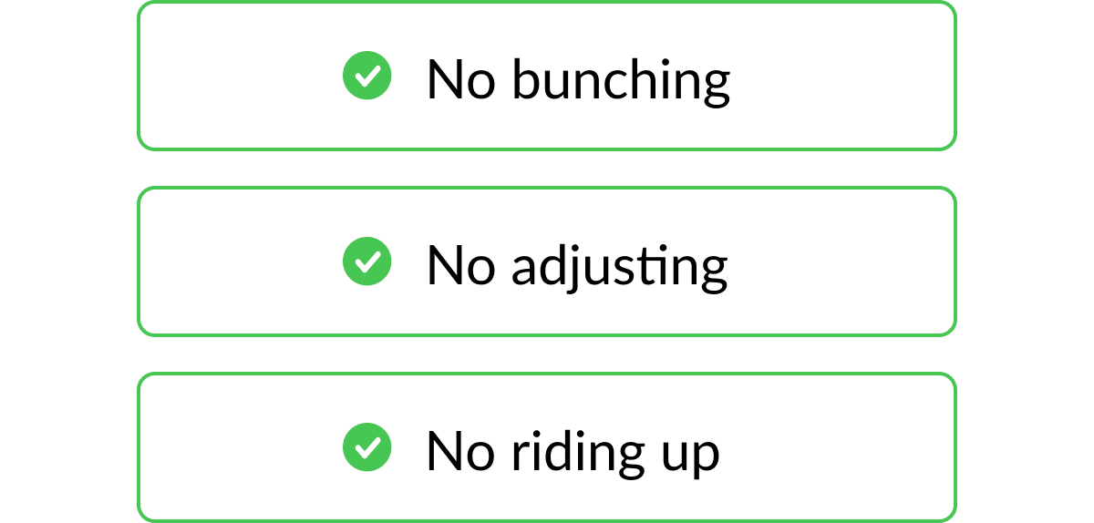 No bunching, no adjusting, no riding up