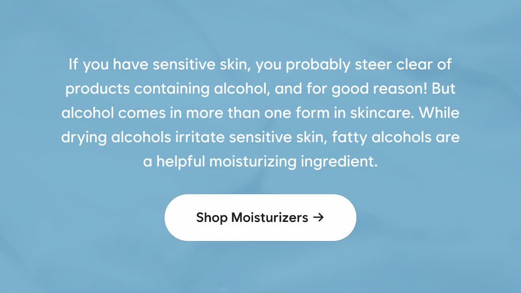 If you have sensitive skin, you probably steer clear of products containing alcohol, and for good reason! But alcohol comes in more than one form in skincare. While drying alcohols irritate sensitive skin, fatty alcohols are a helpful moisturizing ingredient.  Shop moisturizers →