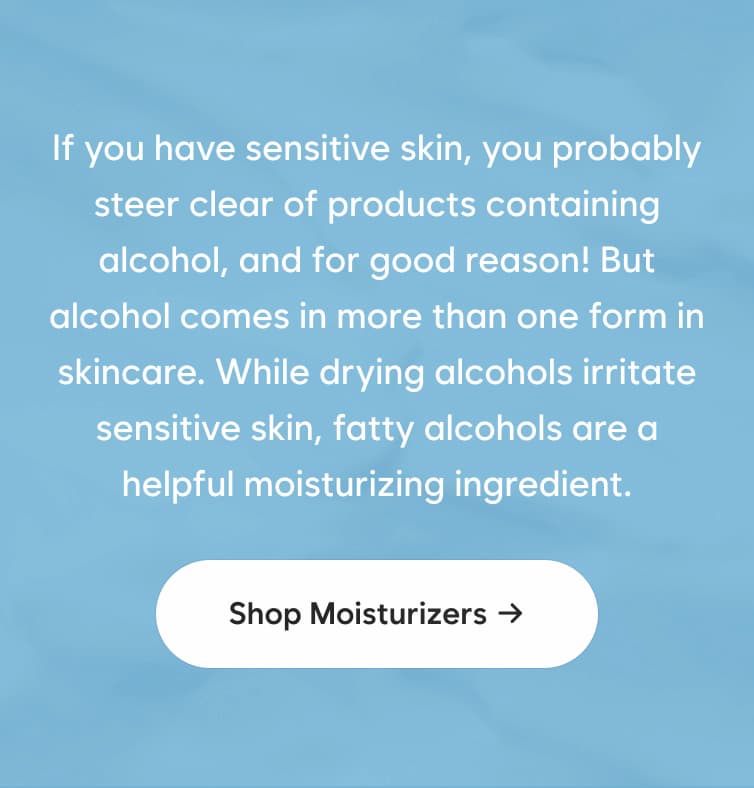 If you have sensitive skin, you probably steer clear of products containing alcohol, and for good reason! But alcohol comes in more than one form in skincare. While drying alcohols irritate sensitive skin, fatty alcohols are a helpful moisturizing ingredient. Shop moisturizers →