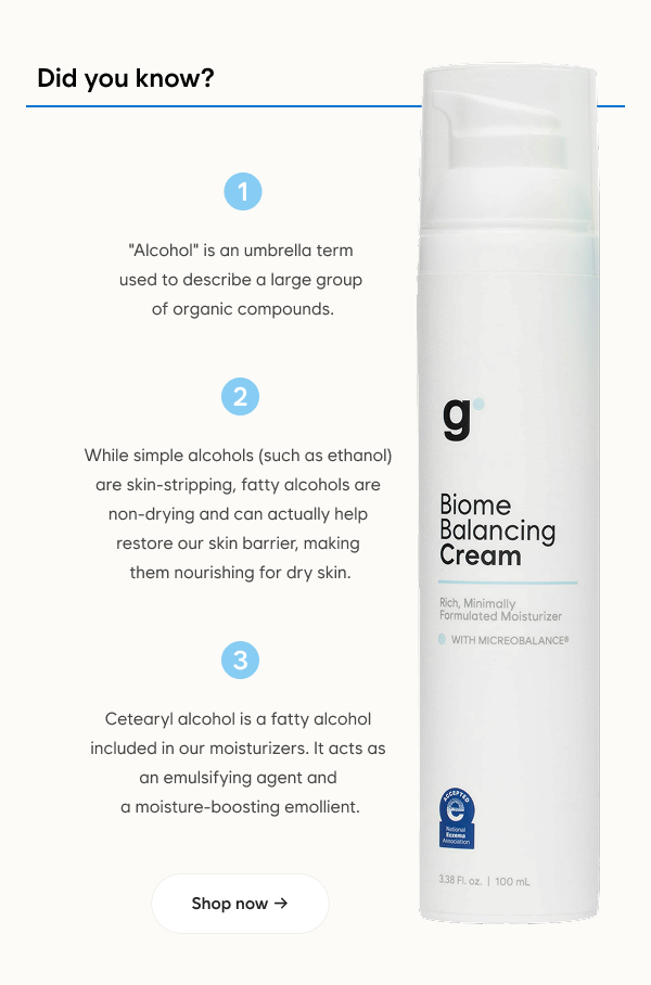 Did you know?  "Alcohol" is an umbrella term used to describe a large group of organic compounds.  While simple alcohols (such as ethanol) are skin-stripping, fatty alcohols are non-drying and can actually help restore our skin barrier, making them nourishing for dry skin.  Cetearyl alcohol is a fatty alcohol included in our moisturizers. It acts as an emulsifying agent and a moisture-boosting emollient.  Shop now →