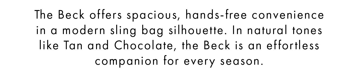 The Beck offers spacious, hands-free convenience in a modern sling bag silhouette. In natural tones like Tan and Chocolate, the Beck is an effortless companion for every season.