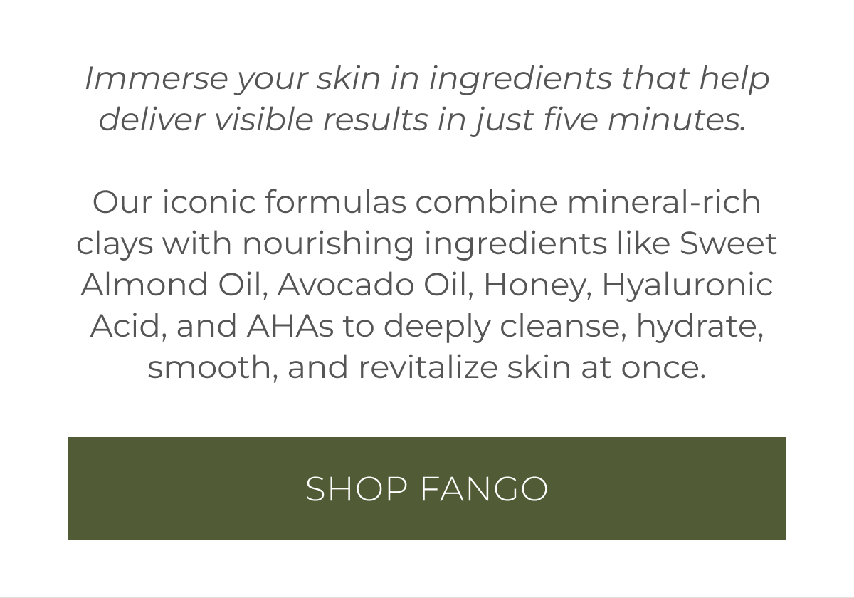 Immerse your skin in ingredients that help deliver visible results in just five minutes. | Our iconic formulas combine mineral-rich clays with nourishing ingredients like Sweet Almond Oil, Avocado Oil, Honey, Hyaluronic Acid, and AHAs to deeply cleanse, hydrate, smooth, and revitalize skin at once. | Shop Fango
