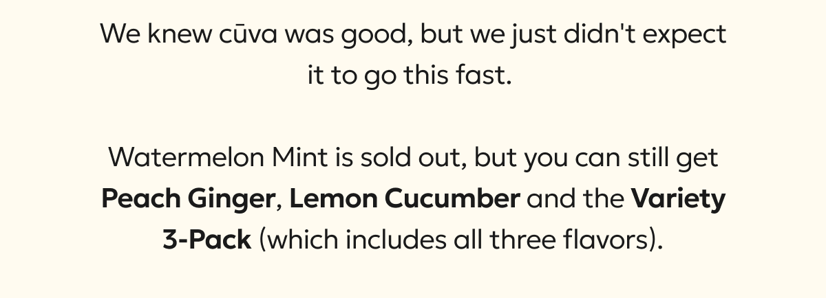 We knew cūva was good, but we just didn't expect it to go this fast.   Watermelon Mint is sold out, but Peach Ginger, Lemon Cucumber and the Variety 3-Pack (which still includes all three flavors) are still available.