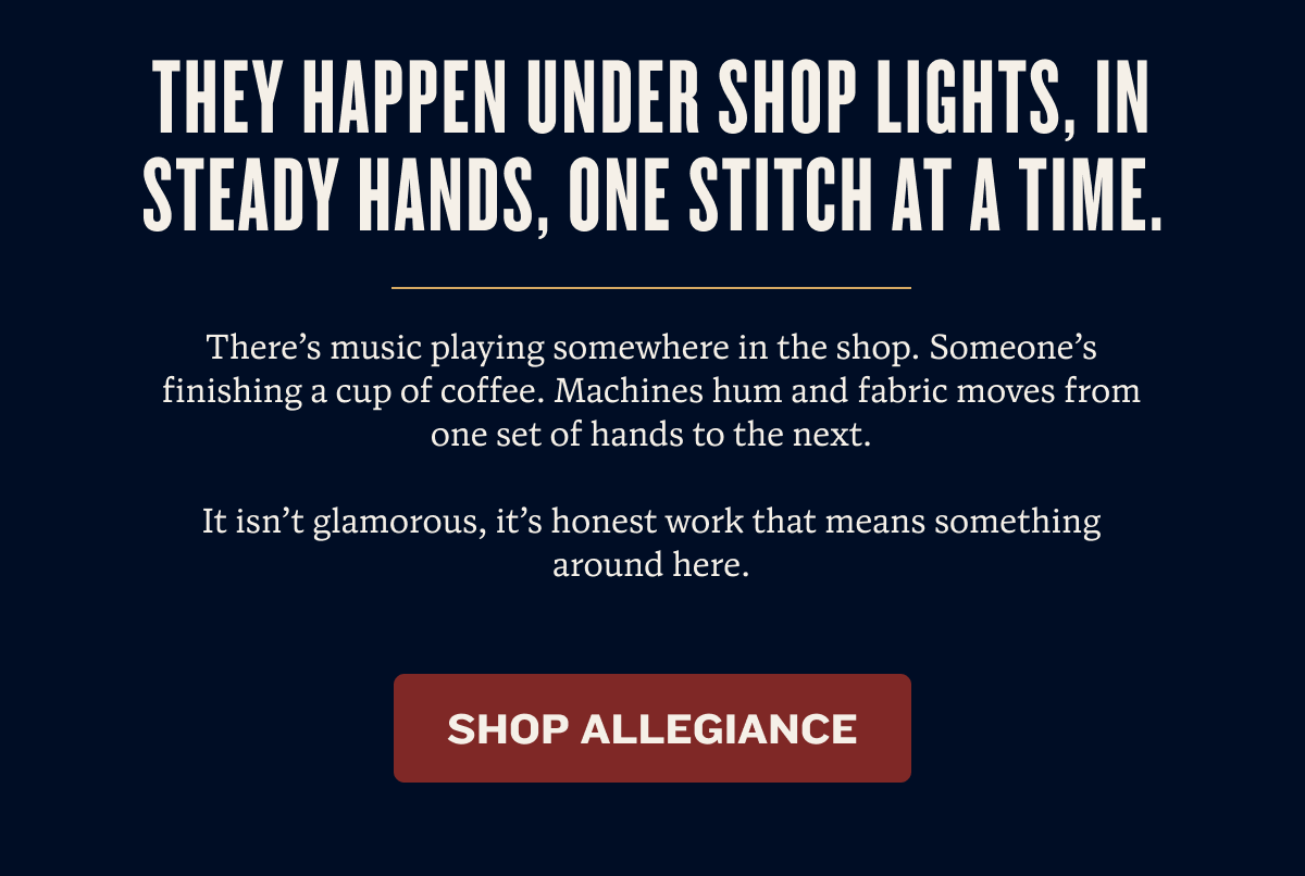 They happen under shop lights, in steady hands, one stitch at a time. | There’s music playing somewhere in the shop. Someone’s finishing a cup of coffee. Machines hum and fabric moves from one set of hands to the next.  It isn’t glamorous, it’s honest work that means something around here. | Shop Allegiance