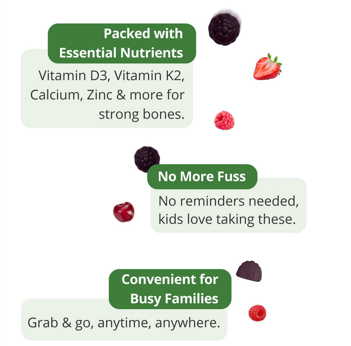 Packed with Essential Nutrients. Each serving provides vitamin D3, vitamin K2, calcium, zinc, and more to support strong, healthy bones. No More Fuss—no reminders needed because kids love taking them. Convenient for Busy Families, they're easy to grab and go, anytime and anywhere.