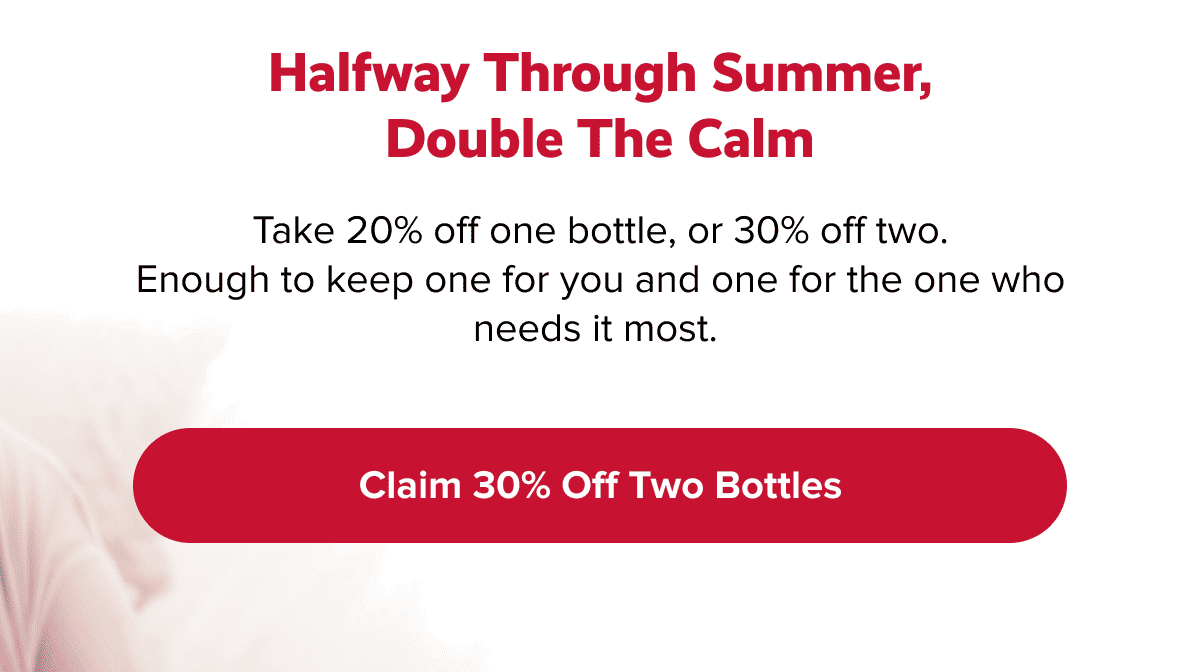 Halfway through summer, double the calm | Take 20% off one bottle, or 30% off two. Enough to keep one for you and one for the one who needs it most. |  Claim 30% off two bottles