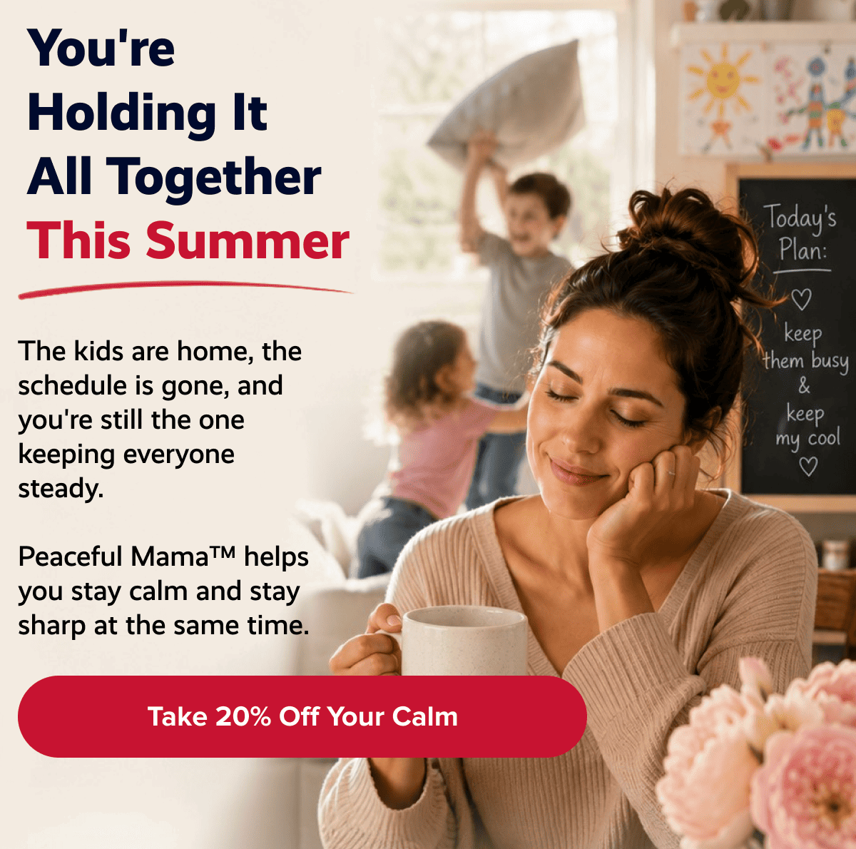 You're holding it all together this summer | The kids are home, the schedule is gone, and you're still the one keeping everyone steady. | Peaceful Mama™ helps you stay calm and stay sharp at the same time. | Take 20% off your calm