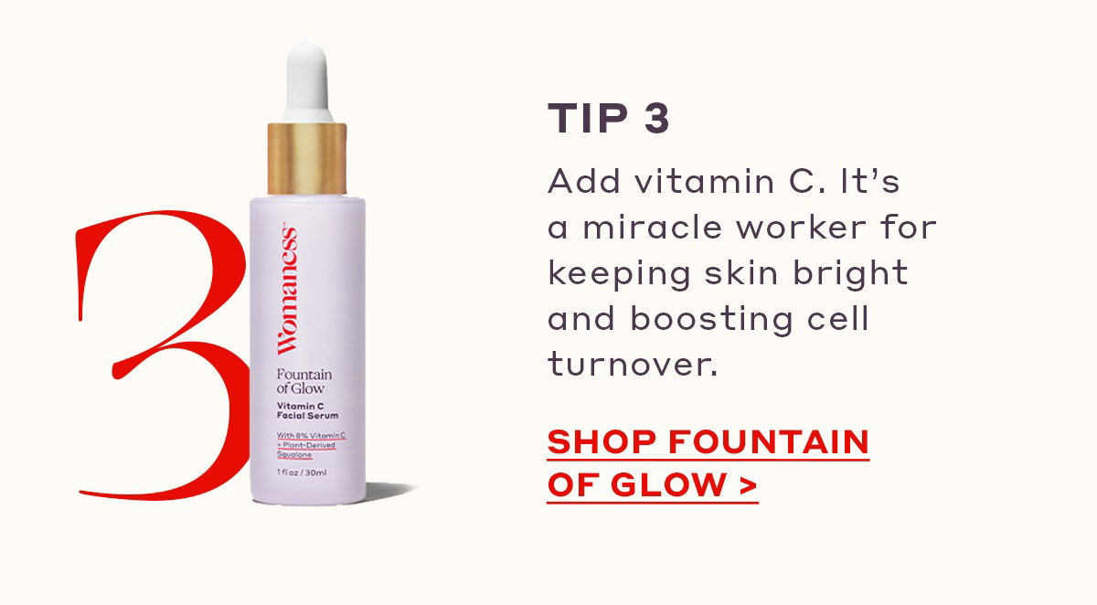 TIP 3 Add vitamin C. It’s a miracle worker for keeping skin bright and boosting cell turnover. [SHOP FOUNTAIN OF GLOW]