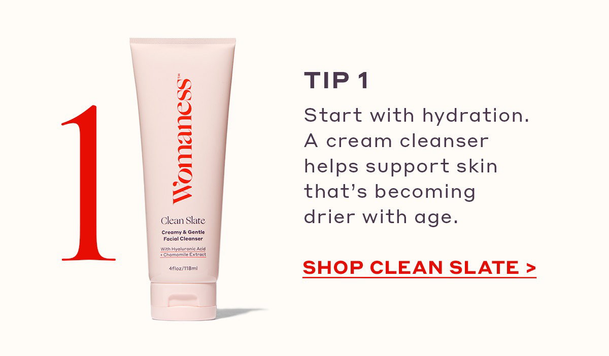 TIP 1 Start with hydration. A cream cleanser helps support skin that’s becoming drier with age. [SHOP CLEAN SLATE]