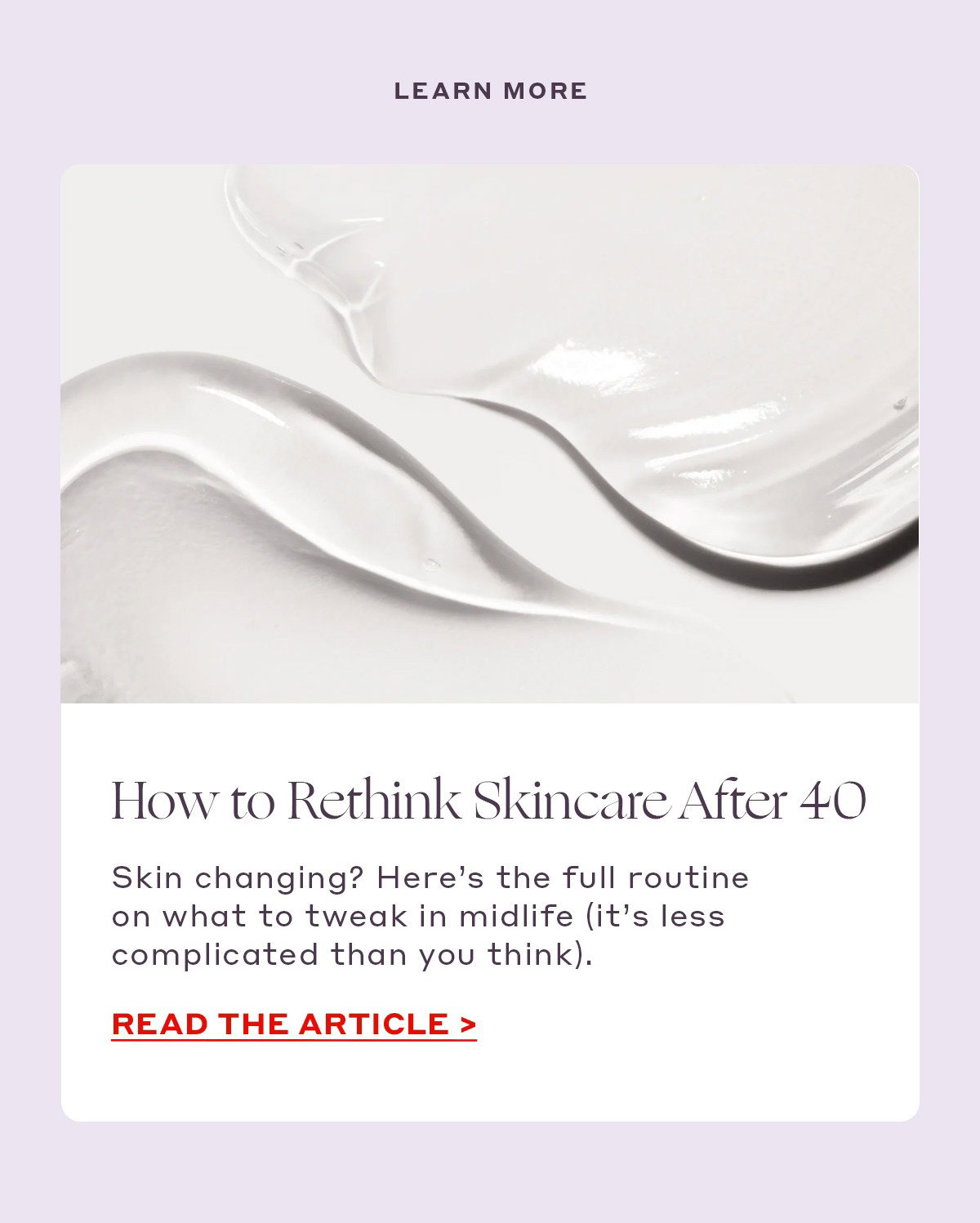 LEARN MORE  How to Rethink Skincare After 40 Skin changing? Here’s the full routine on what to tweak in midlife (it’s less complicated than you think). [READ THE ARTICLE]