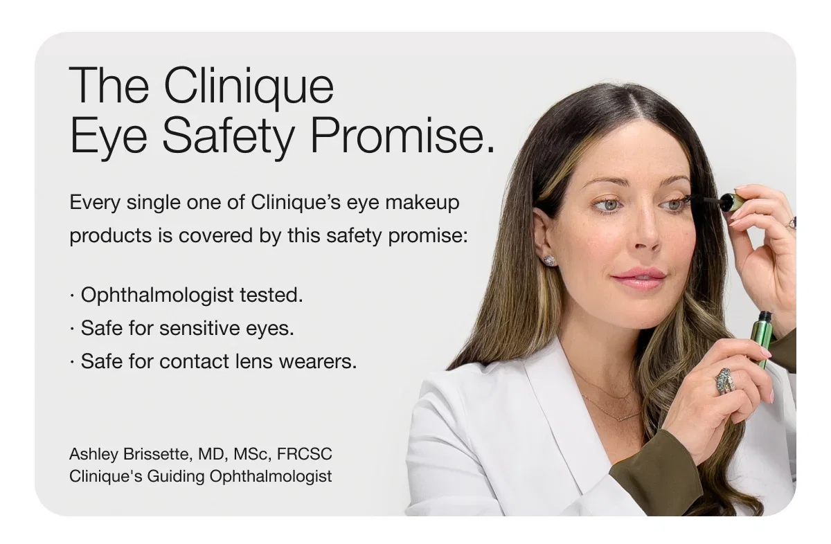The Clinique Eye Safety Promise. | Every single one of Clinique’s eye makeup products is covered by this safety promise: · Ophthalmologist tested. · Safe for sensitive eyes.· Safe for contact lens wearers. | Ashley Brissette, MD, MSc, FRCSC Clinique's Guiding Ophthalmologist