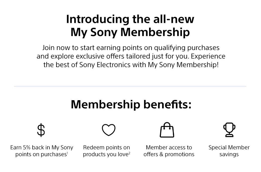 Introducing the all-new My Sony Membership | Join now to start earning points on qualifying purchases and explore exclusive offers tailored just for you. Experience the best of Sony Electronics with My Sony Membership! Membership benefits: Earn 5% back in My Sony points on purchases1, Redeem points on products you love2, Member access to offers & promotions, Special Member savings