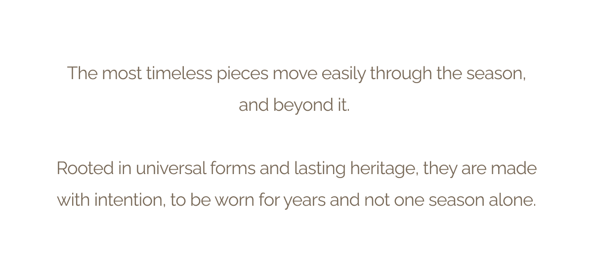The most timeless pieces move easily through the season, and beyond it. - Rooted in universal forms and lasting heritage, they are made with intention, to be worn for years and not one season alone.