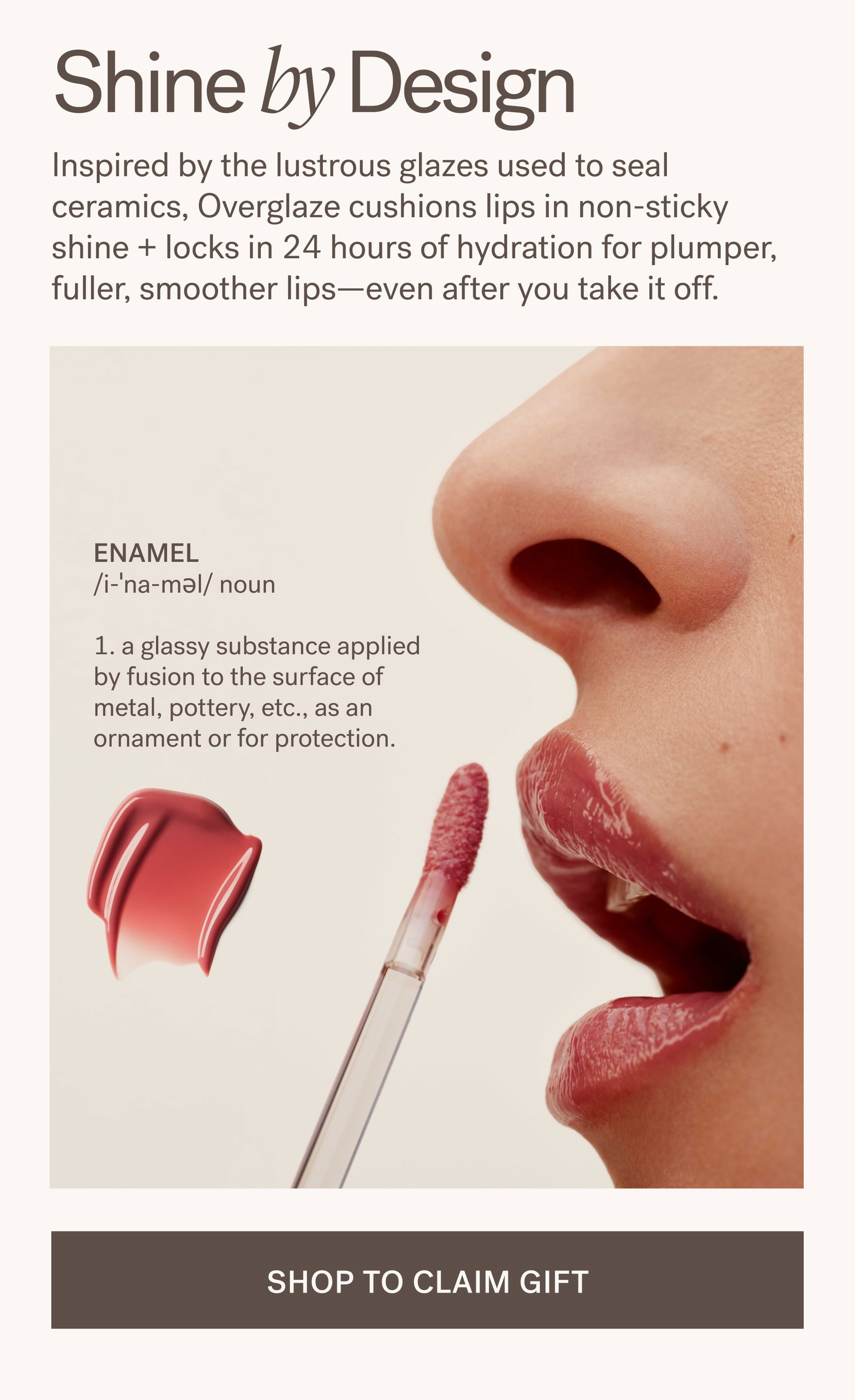 Shine by Design Inspired by the lustrous glazes used to seal ceramics, Overglaze cushions lips in non-sticky shine + locks in 24 hours of hydration for plumper, fuller, smoother lips—even after you take it off. Enamel /i-ˈna-məl/ noun  1. a glassy substance applied by fusion to the surface of metal, pottery, etc., as an ornament or for protection.  SHOP TO CLAIM GIFT