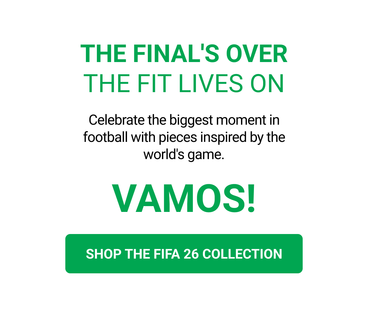 THE FINAL'S OVER THE FIT LIVES ON Celebrate the biggest moment in football with pieces inspired by the world's game. VAMOS! SHOP THE FIFA 26 COLLECTION