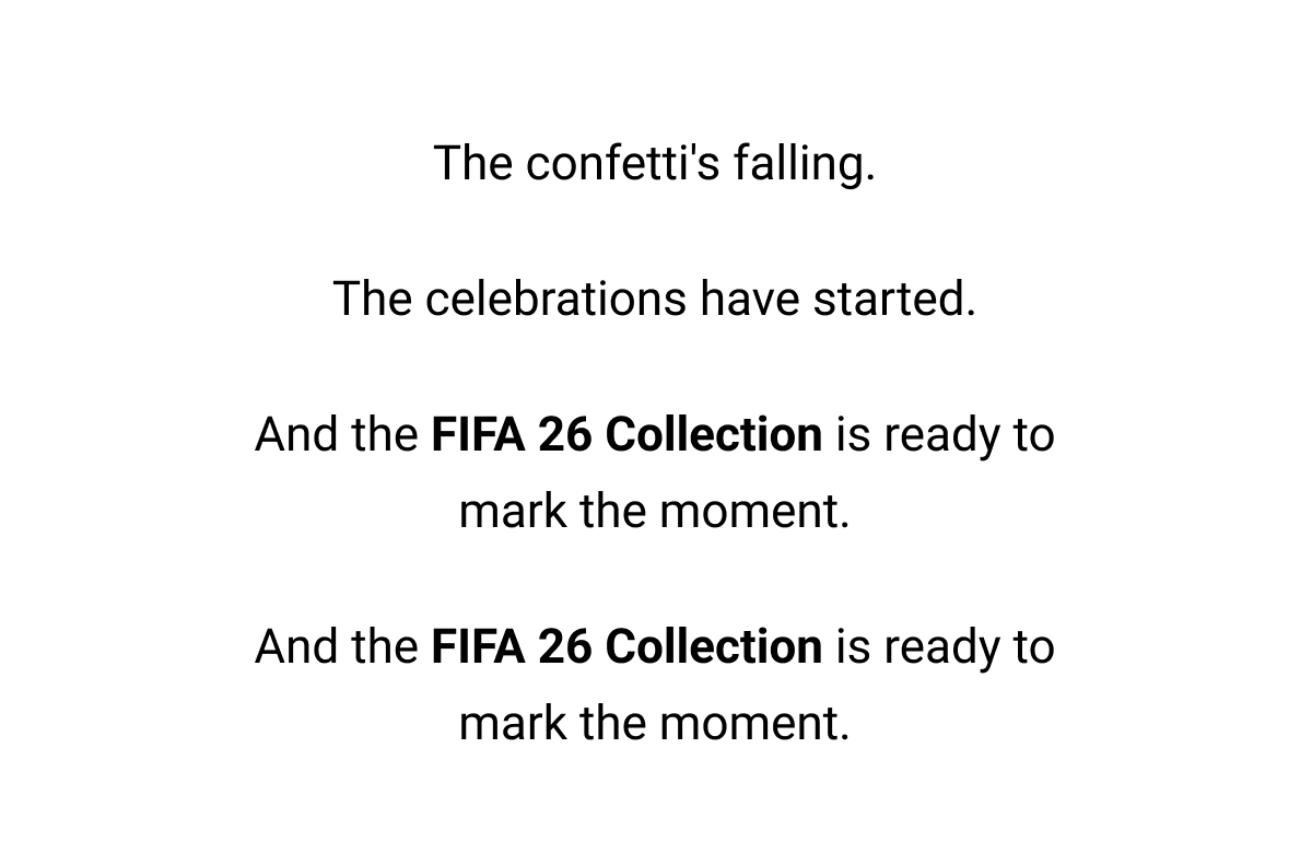 The confetti's falling. The celebrations have started. And the FIFA 26 Collection is ready to mark the moment. And the FIFA 26 Collection is ready to mark the moment.