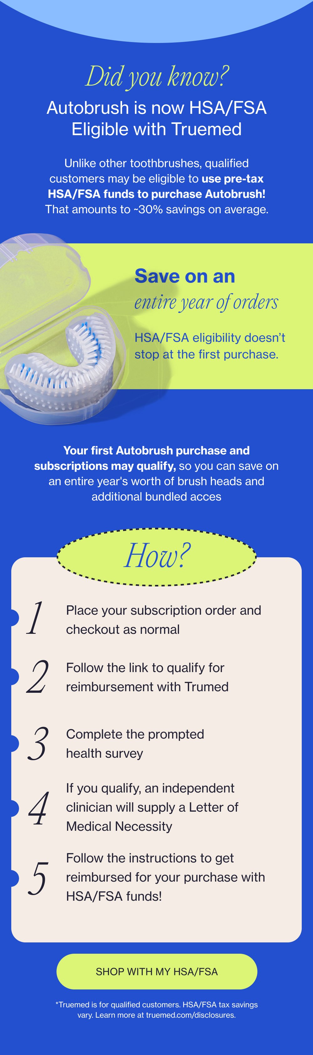 Did you know? Autobrush is now HSA/FSA Eligible with Truemed Unlike other toothbrushes, qualified customers may be eligible to use pre-tax HSA/FSA funds to purchase Autobrush! That amounts to ~30% savings on average. Save on an entire year of orders HSA/FSA eligibility doesn’t stop at the first purchase. Your first Autobrush purchase and subscriptions may qualify, so you can save on an entire year's worth of brush heads and additional bundled acces How? 1 Place your subscription order and checkout as normal 2 Follow the link to qualify for reimbursement with Trumed 3 Complete the prompted health survey If you qualify, an independent clinician will supply a Letter of Medical Necessity 4 Follow the instructions to get reimbursed for your purchase with HSA/FSA funds! 5 SHOP WITH MY HSA/FSA *Truemed is for qualified customers. HSA/FSA tax savings vary. Learn more at truemed.com/disclosures.