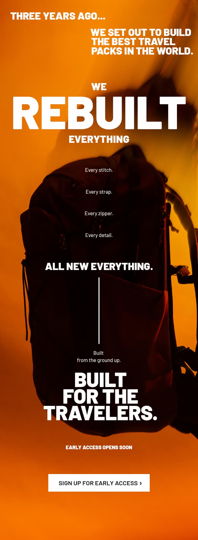 Three years ago...we set out to build the best travel packs in the world. We REBUILT everything. Every stitch. Every strap. Every zipper. Every detail. ALL NEW EVERYTHING. Built from the ground up. Built For The Travelers. Early access opens soon. SIGN UP FOR EARLY ACCESS >