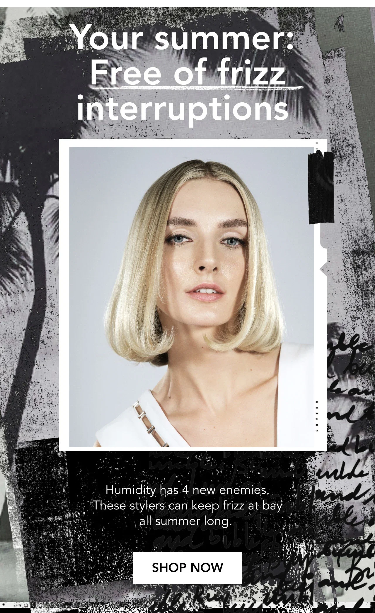 Your summer: Free of frizz interruptions | Humidity has 4 new enemies. These stylers can keep frizz at bay all summer long. | SHOP NOW Your summer: Free of frizz interruptions | Humidity has 4 new enemies. These stylers can keep frizz at bay all summer long. | SHOP NOW