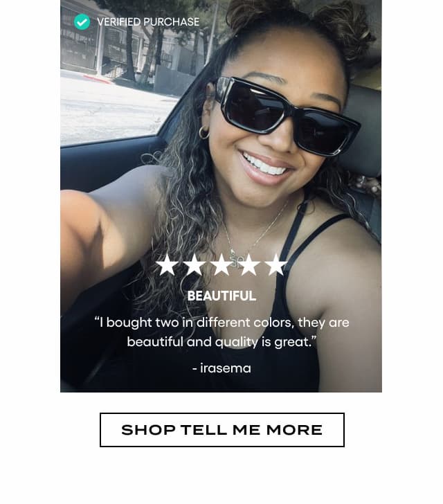 Verified Purchase. Image of woman wearing wide black square sunglasses. 5 stars. BEAUTIFUL. "I bought two in different colors, they are beautiful and quality is great." - Irasema. Shop Tell Me More.