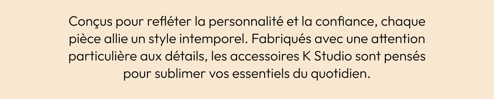 Conçus Pour Refléter La Personnalité Et La Confiance, Chaque Pièce Allie Un Style Intemporel. Fabriqués Avec Une Attention Particulière Aux Détails, Les Accessoires K Studio Sont Pensés Pour Sublimer Vos Essentiels Du Quotidien.