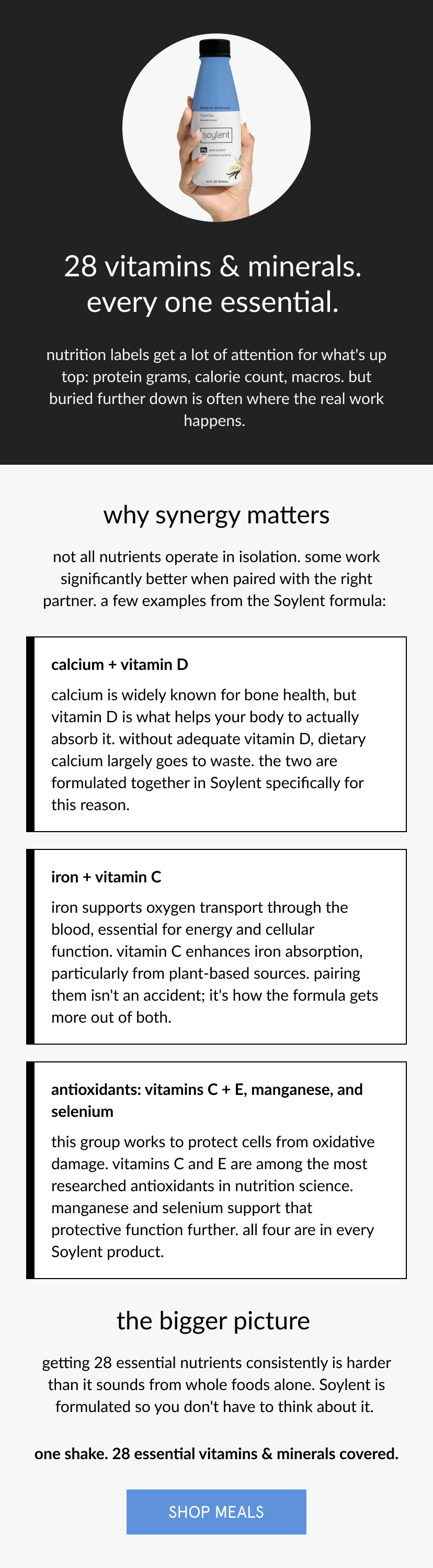  28 vitamins & minerals. every one essential.   nutrition labels get a lot of attention for what's up top: protein grams, calorie count, macros. but buried further down is often where the real work happens.   why synergy matters   not all nutrients operate in isolation. some work significantly better when paired with the right partner. a few examples from the Soylent formula:   calcium + vitamin D   calcium is widely known for bone health, but vitamin D is what helps your body to actually absorb it. without adequate vitamin D, dietary calcium largely goes to waste. the two are formulated together in Soylent specifically for this reason.      iron + vitamin C   iron supports oxygen transport through the blood, essential for energy and cellular function. vitamin C enhances iron absorption, particularly from plant-based sources. pairing them isn't an accident; it's how the formula gets more out of both.      antioxidants: vitamins C + E, manganese, and selenium   this group works to protect cells from oxidative damage. vitamins C and E are among the most researched antioxidants in nutrition science. manganese and selenium support that protective function further. all four are in every Soylent product.      the bigger picture   getting 28 essential nutrients consistently is harder than it sounds from whole foods alone. Soylent is formulated so you don't have to think about it.      one shake. 28 essential vitamins & minerals covered. 