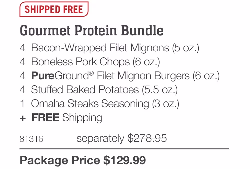 SHIPPED FREE

Gourmet Protein Bundle
4 Bacon-Wrapped Filet Mignons (5 oz.)
4 Boneless Pork Chops (6 oz.)
4 PureGround® Filet Mignon Burgers (6 oz.)
4 Stuffed Baked Potatoes (5.5 oz.)
1 Omaha Steaks Seasoning (3 oz.)
+ FREE Shipping
81316
separately $278.95
Package Price $129.99
