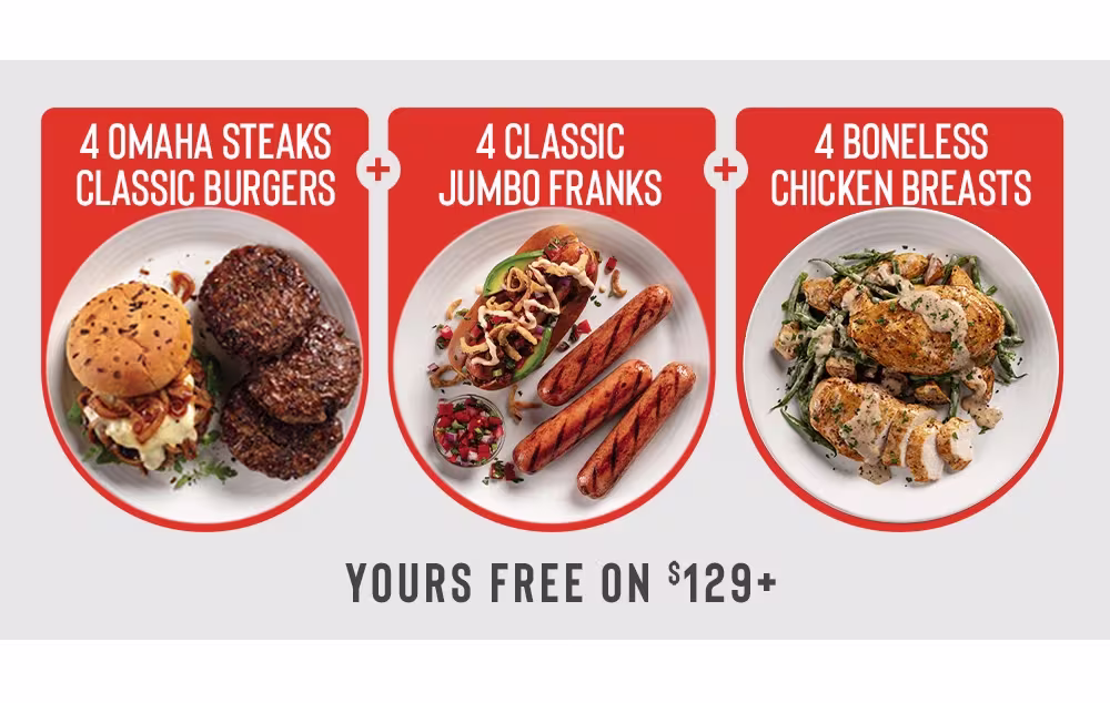4 OMAHA
STEAKS CLASSIC BURGERS
+
4 CLASSIC
JUMBO FRANKS
+
4 BONELESS
 CHICKEN BREASTS

Yours free on $129+
