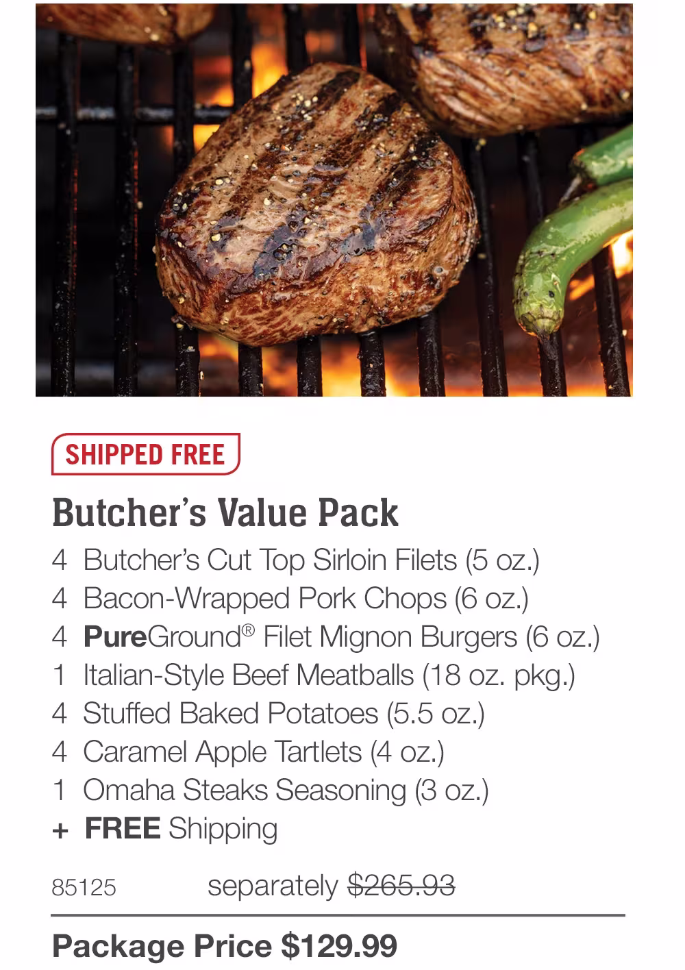 SHIPPED FREE

Butcher's Value Pack
4 Butcher's Cut Top Sirloin Filets (5 oz.)
4 Bacon-Wrapped Pork Chops (6 oz.)
4 PureGround® Filet Mignon Burgers (6 oz.)
1 Italian-Style Beef Meatballs (18 oz. pkg.)
4 Stuffed Baked Potatoes (5.5 oz.)
4 Caramel Apple Tartlets (4 oz.)
1 Omaha Steaks Seasoning (3 oz.)
+ FREE Shipping
85125
separately $265.93
Package Price $129.99
