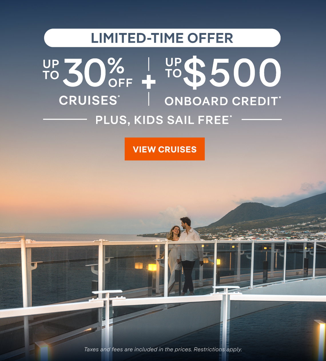 Limited-Time Offer – Up to 30% Off Cruises* + Up to $500 Onboard Credit* + Kids Sail Free* – Click to View Cruises & Book Now – Taxes and fees are included in the prices. 
Restrictions apply.*