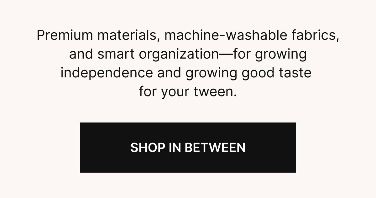  Premium materials, machine-washable fabrics, and smart organization—for growing independence and growing good taste for your tween.