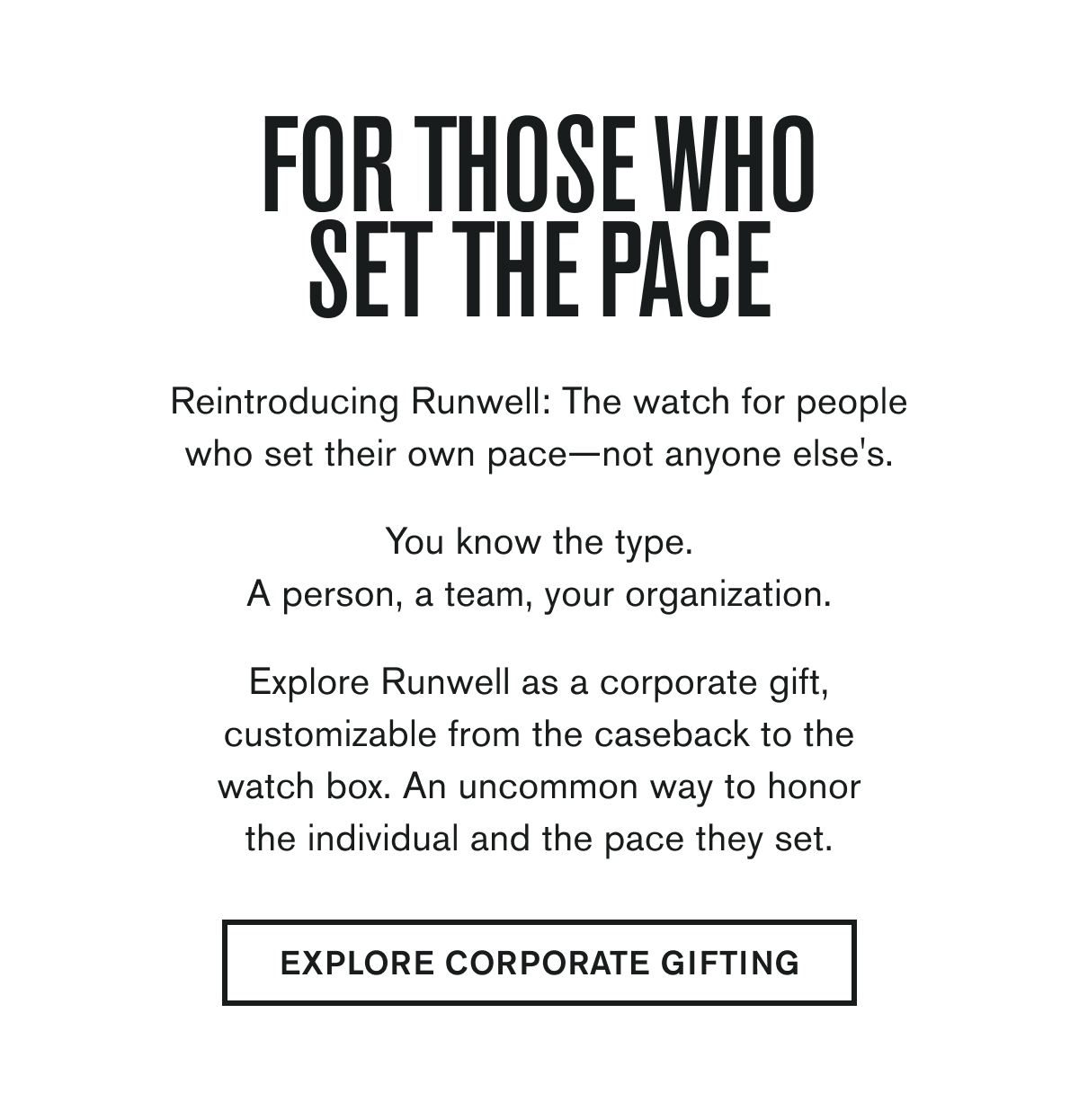 FOR THOSE WHO SET THE PACE | Reintroducing Runwell: The watch for people who set their own pace—not anyone else's.  You know the type. A person, a team, your organization.  Explore Runwell as a corporate gift, customizable from the caseback to the watch box. An uncommon way to honor the individual and the pace they set. | EXPLORE CORPORATE GIFTING