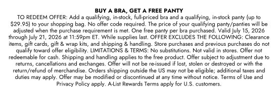 BUY A BRA, GET A FREE PANTY. TO REDEEM OFFER: Add a qualifying, in-stock, full-priced bra and a qualifying, in-stock panty (up to 29.95 dollars) to your shopping bag. No offer code required. The price of your qualifying panty/panties will be adjusted when the purchase requirement is met. One free panty per bra purchased. Valid July 15, 2026 through July 21, 2026 at 11:59pm ET. While supplies last. OFFER EXCLUDES THE FOLLOWING: Clearance items, gift cards, gift and wrap kits, and shipping and handling. Store purchases and previous purchases do not qualify toward offer eligibility. LIMITATIONS and TERMS: No substitutions. Not valid in stores. Offer not redeemable for cash. Shipping and handling applies to the free product. Offer subject to adjustment due to returns, cancellations and exchanges. Offer will not be re-issued if lost, stolen or destroyed or with the return/refund of merchandise. Orders shipping outside the US may not be eligible; additional taxes and duties may apply. Offer may be modified or discontinued at any time without notice. Terms of Use and Privacy Policy apply. A-List Rewards Terms apply for U.S. customers.