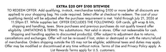 EXTRA 20 dollars OFF 100 dollars SITEWIDE TO REDEEM OFFER: Add qualifying, in-stock, merchandise totaling 100 dollars or more (after all discounts are applied) to your shopping bag. No code required. Select offer at checkout to redeem. The cost of your qualifying item(s) will be adjusted after the purchase requirement is met. Valid through July 21, 2026 at 11:59pm ET. While supplies last. OFFER EXCLUDES THE FOLLOWING: Gift cards, gift wrap & kits, shipping and handling, taxes. Store purchases and previous purchases do not qualify toward offer eligibility. LIMITATIONS & TERMS: No substitutions. Not valid in stores. Offer not redeemable for cash. Shipping and handling applies to discounted product(s). Offer subject to adjustment due to returns, cancellations and exchanges. Offer will not be re-issued if lost, stolen or destroyed or with the return/refund of merchandise. Orders shipping outside the US may not be eligible; additional taxes and duties may apply. Offer may be modified or discontinued at any time without notice. Terms of Use and Privacy Policy apply. A-List Rewards Terms apply for U.S. customers.
