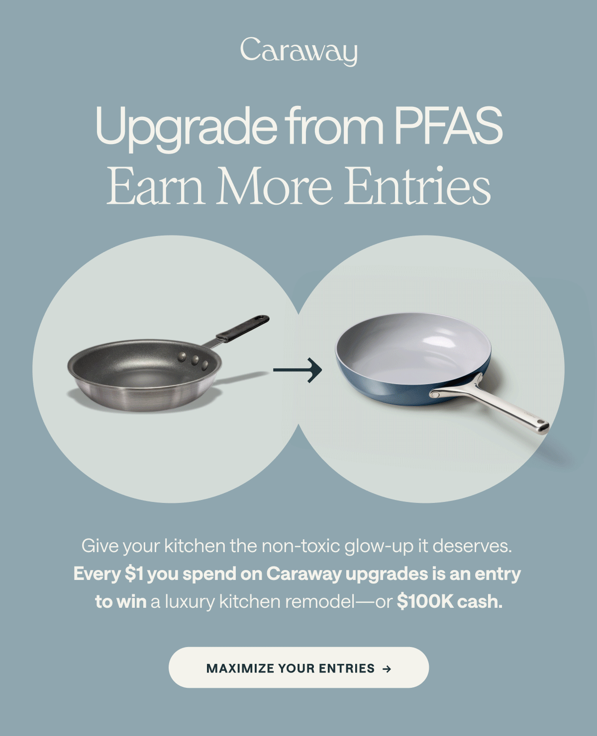 Upgrade from PFAS Earn More Entries  Give your kitchen the non-toxic glow-up it deserves.  Every $1 you spend on Caraway upgrades is an entry to win a luxury kitchen remodel—or $100K cash.  [[MAXIMIZE YOUR ENTRIES →]]