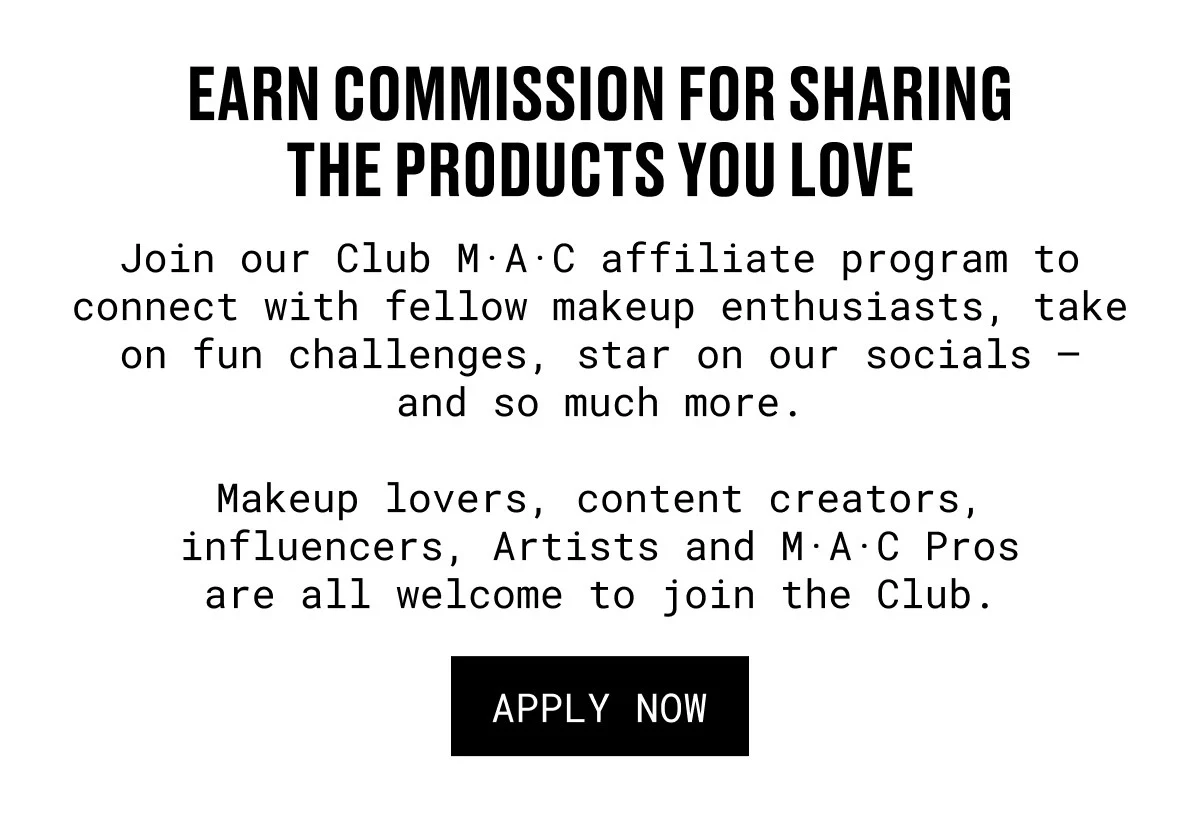 EARN COMMISSION FOR SHARING THE PRODUCTS YOU LOVE | Join our Club M·A·C affiliate program to connect with fellow makeup enthusiasts, take on fun challenges, star on our socials – and so much more. | Makeup lovers, content creators, influencers, Artists and M·A·C Pros are all welcome to join the Club. | APPLY NOW