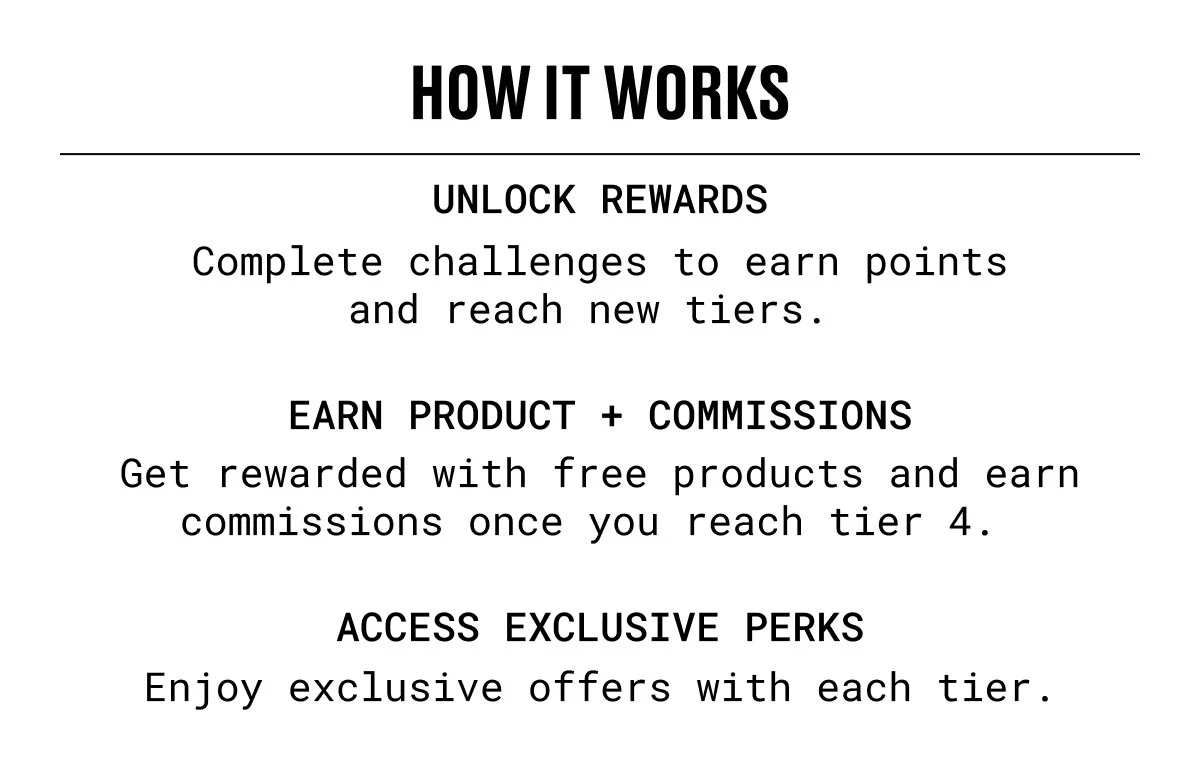 HOW IT WORKS | UNLOCK REWARDS | Complete challenges to earn points and reach new tiers. | EARN PRODUCT + COMMISSIONS | Get rewarded with free products and earn commissions once you reach tier 4. | ACCESS EXCLUSIVE PERKS | Enjoy exclusive offers with each tier.