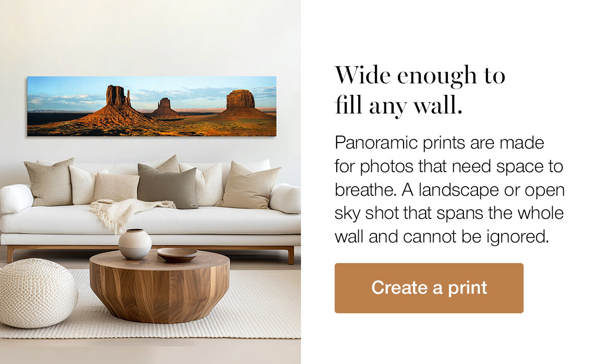 Wide enough to fill any wall. Panoramic prints are made for photos that need space to breathe. A landscape or open sky shot that spans the whole wall and cannot be ignored. Create a print.