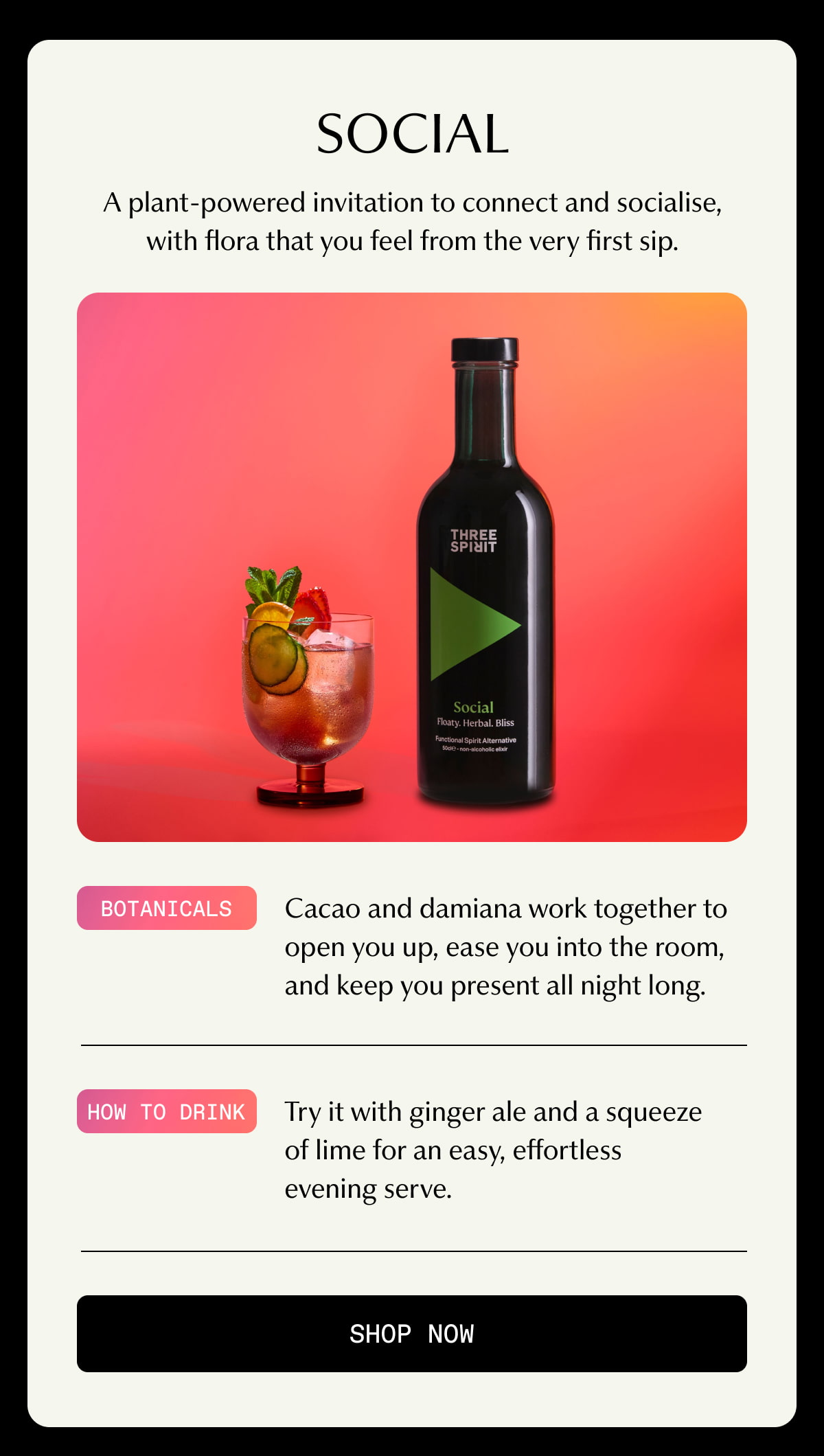 Social | A plant-powered invitation to connect and socialise, with flora that you feel from the very first sip. | Botanicals | Cacao and damiana work together to open you up, ease you into the room, and keep you present all night long. | How to drink | Try it with ginger ale and a squeeze of lime for an easy, effortless evening serve. | [ SHOP NOW ]