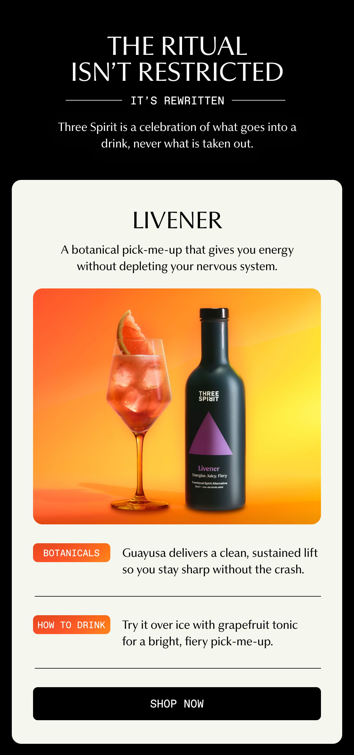 THE RITUAL ISN’T RESTRICTED | IT’S REWRITTEN | Three Spirit is a celebration of what goes into a drink, never what is taken out. | Livener | A botanical pick-me-up that gives you energy without depleting your nervous system. | Botanicals | Guayusa delivers a clean, sustained lift so you stay sharp without the crash. | How to drink | Try it over ice with grapefruit tonic for a bright, fiery pick-me-up. | [ SHOP NOW ]