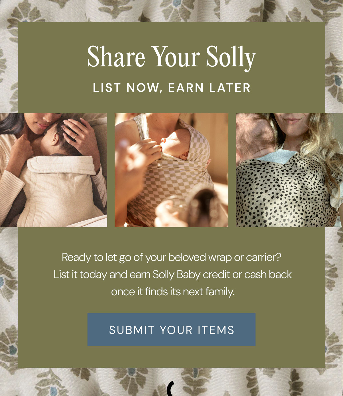 Share Your Solly List Now, Earn Later Ready to let go of your beloved wrap or carrier?  List it today and earn Solly Baby credit or cash back once it finds its next family. SUBMIT YOUR ITEMS
