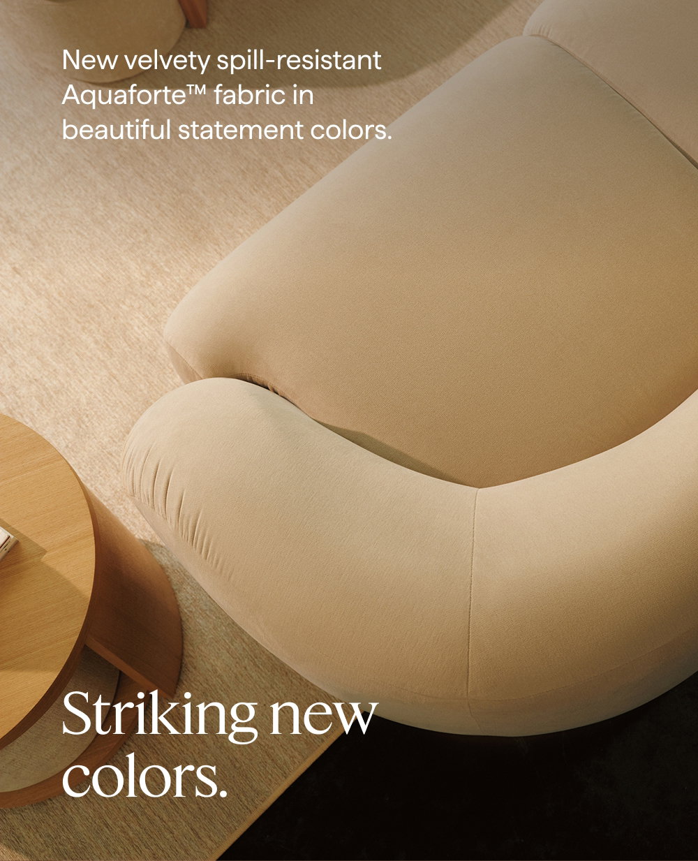 Striking new colors. New velvety spill-resistant Aquaforte™ fabric in beautiful statement colors.