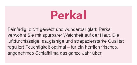Perkal! Feinfädig, dicht gewebt und wunderbar glatt: Perkal verwöhnt Sie mit spürbarer Weichheit auf der Haut. Die luftdurchlässige, saugfähige und strapazierstarke Qualität reguliert Feuchtigkeit optimal – für ein herrlich frisches, angenehmes Schlafklima das ganze Jahr über.