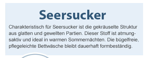 Seersucker! Charakteristisch für Seersucker ist die gekräuselte Struktur aus glatten und gewellten Partien. Dieser Stoff ist atmungsaktiv und ideal in warmen Sommernächten. Die bügelfreie, pflegeleichte Bettwäsche bleibt dauerhaft formbeständig.