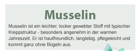 Musselin! Musselin ist ein leichter, locker gewebter Stoff mit typischer Kreppstruktur - besonders angenehm in der warmen Jahreszeit. Er ist hautfreundlich, langlebig, pflegeleicht und kommt ganz ohne Bügeln aus. 
