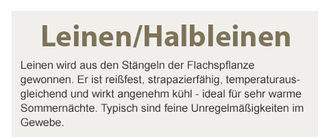 Leinen/Halbleinen! Leinen wird aus den Stängeln der Flachspflanze gewonnen. Er ist reißfest, strapazierfähig, temperaturausgleichend und wirkt angenehm kühl - ideal für sehr warme Sommernächte. Typisch sind feine Unregelmäßigkeiten im Gewebe.